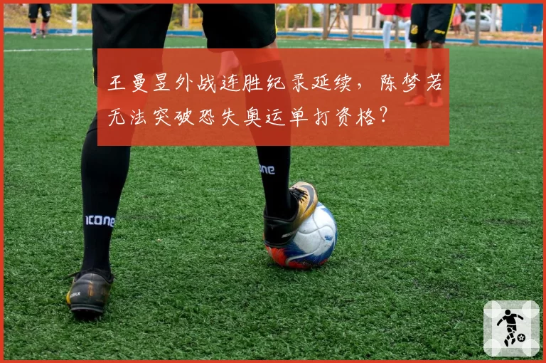 王曼昱外战连胜纪录延续，陈梦若无法突破恐失奥运单打资格？