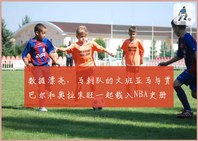 数据漂亮,马刺队的文班亚马与贾巴尔和奥拉朱旺一起载入NBA史册