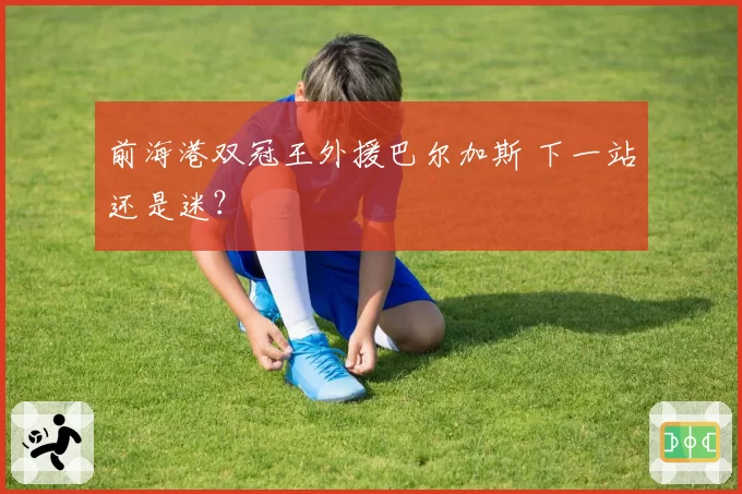 前海港双冠王外援巴尔加斯 下一站还是迷?