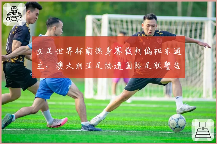 女足世界杯前热身赛裁判偏袒东道主,澳大利亚足协遭国际足联警告