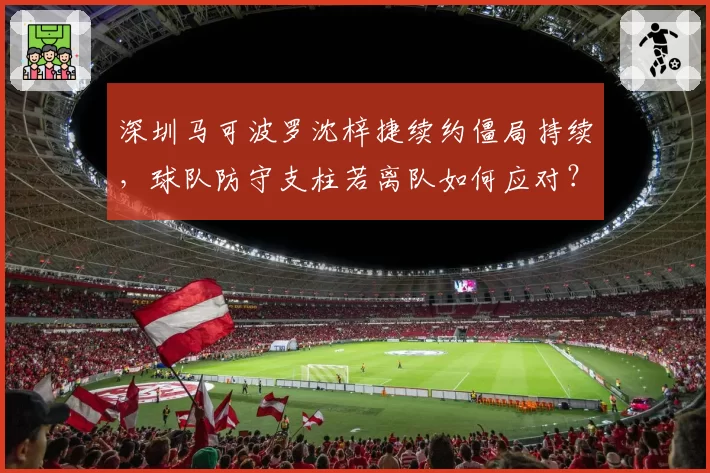 深圳马可波罗沈梓捷续约僵局持续，球队防守支柱若离队如何应对？