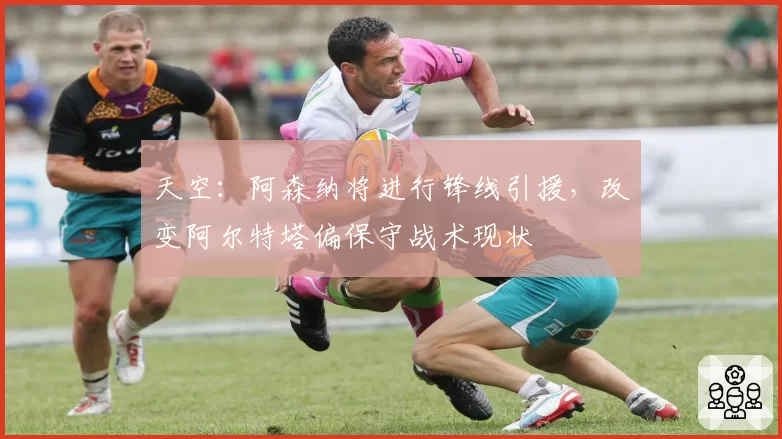 天空:阿森纳将进行锋线引援,改变阿尔特塔偏保守战术现状