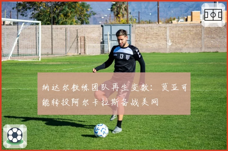 纳达尔教练团队再生变数：莫亚可能转投阿尔卡拉斯备战美网