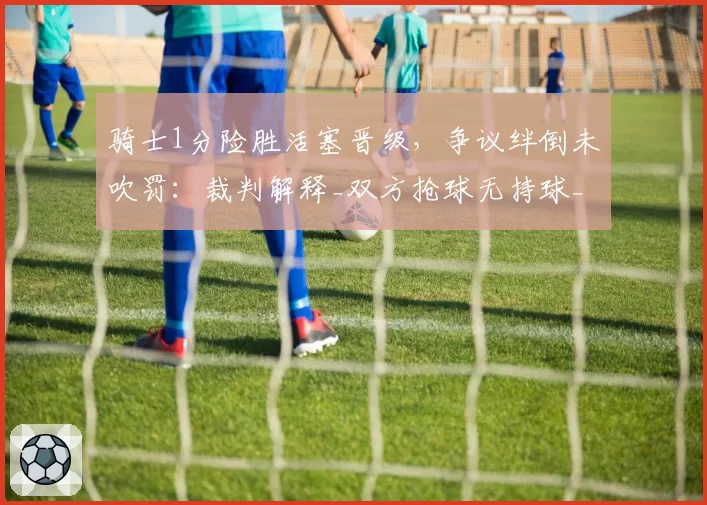 骑士1分险胜活塞晋级,争议绊倒未吹罚:裁判解释_双方抢球无持球_