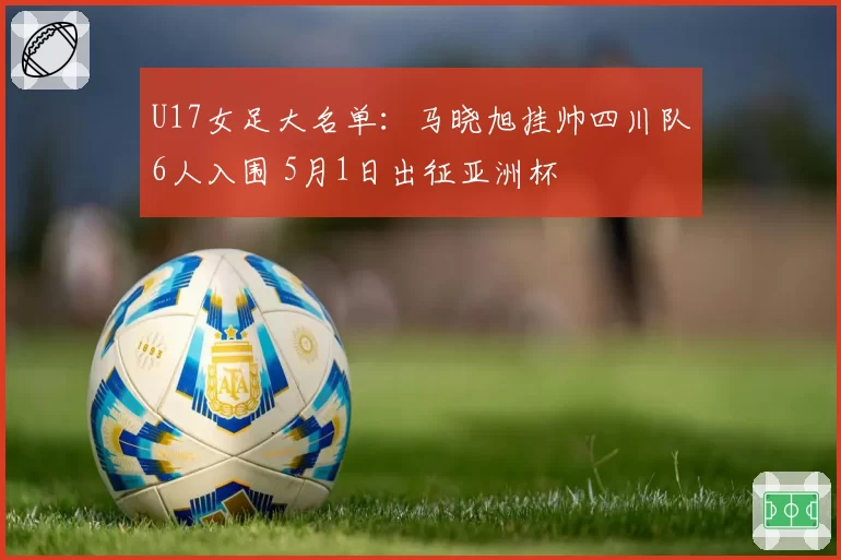 U17女足大名单：马晓旭挂帅四川队6人入围 5月1日出征亚洲杯