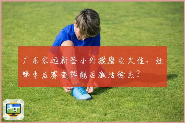 广东宏远新签小外援磨合欠佳，杜锋季后赛变阵能否激活徐杰？