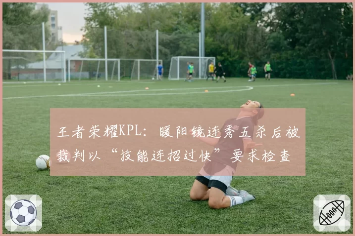 王者荣耀KPL:暖阳镜连秀五杀后被裁判以“技能连招过快”要求检查设备