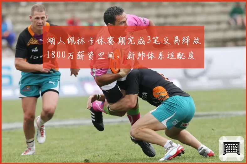 湖人佩林卡休赛期完成3笔交易释放1800万薪资空间,新帅体系适配度遭质疑