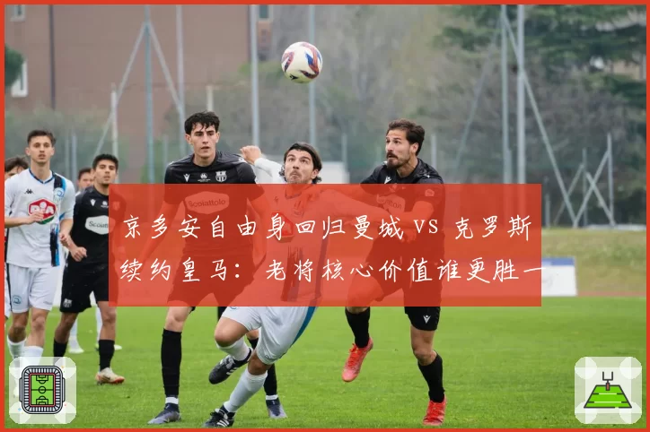 京多安自由身回归曼城 vs 克罗斯续约皇马：老将核心价值谁更胜一筹？