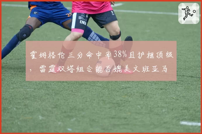 霍姆格伦三分命中率38%且护框顶级，雷霆双塔组合能否媲美文班亚马？