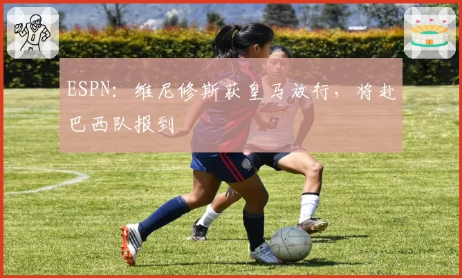 ESPN：维尼修斯获皇马放行，将赴巴西队报到