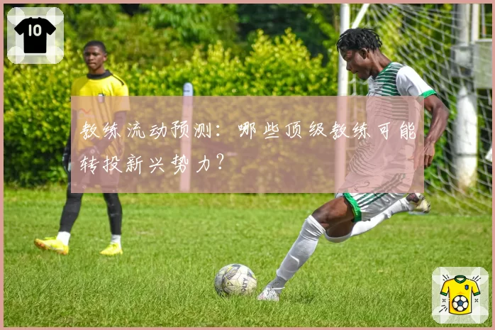 教练流动预测：哪些顶级教练可能转投新兴势力？