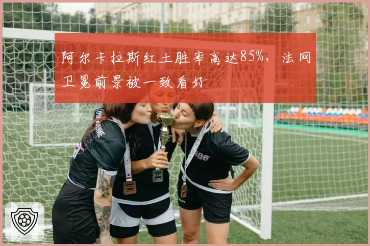 阿尔卡拉斯红土胜率高达85%,法网卫冕前景被一致看好