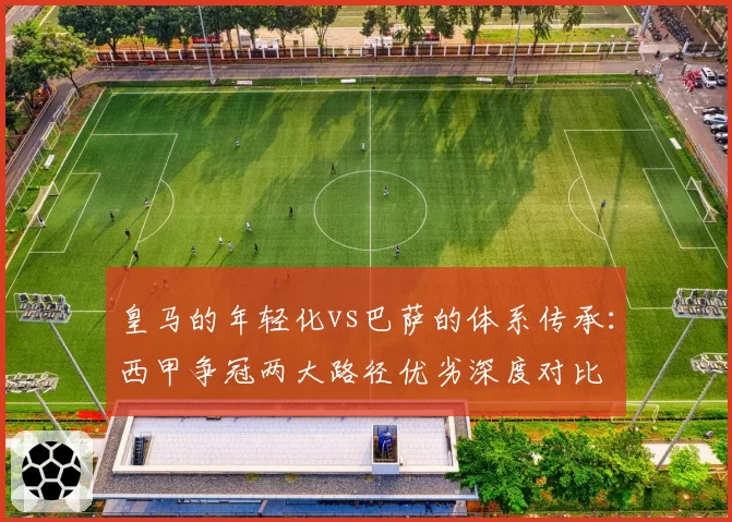 皇马的年轻化vs巴萨的体系传承:西甲争冠两大路径优劣深度对比
