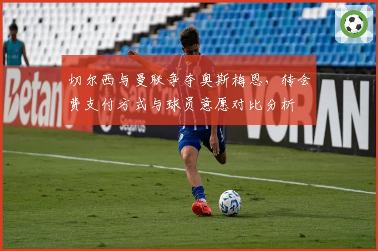 切尔西与曼联争夺奥斯梅恩，转会费支付方式与球员意愿对比分析