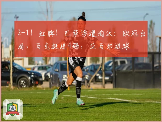 2-1！红牌！巴萨惨遭淘汰：欧冠出局，马竞挺进4强，亚马尔进球
