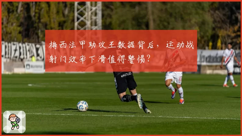 梅西法甲助攻王数据背后，运动战射门效率下滑值得警惕？