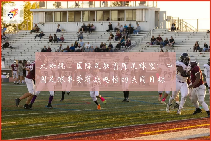 大咖说 _ 国际足联首席足球官：中国足球界要有战略性的共同目标