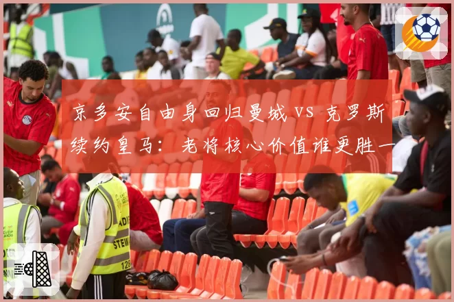 京多安自由身回归曼城 vs 克罗斯续约皇马：老将核心价值谁更胜一筹？