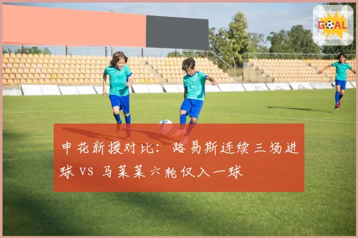 申花新援对比:路易斯连续三场进球 vs 马莱莱六轮仅入一球