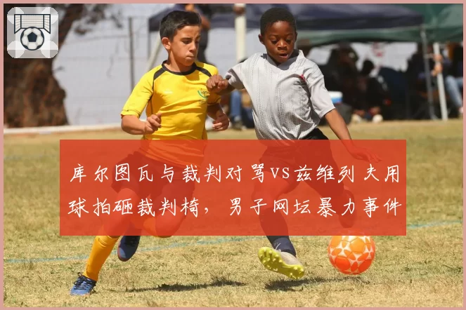 库尔图瓦与裁判对骂vs兹维列夫用球拍砸裁判椅,男子网坛暴力事件升级引恐慌