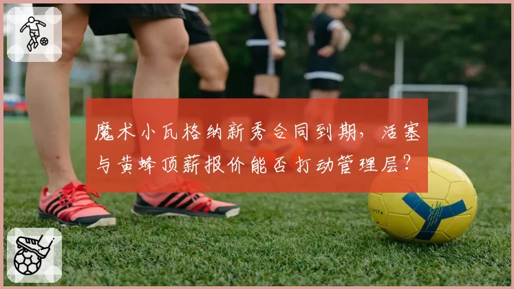魔术小瓦格纳新秀合同到期,活塞与黄蜂顶薪报价能否打动管理层?