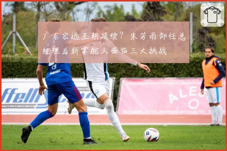 广东宏远王朝延续？朱芳雨卸任总经理后新掌舵人面临三大挑战