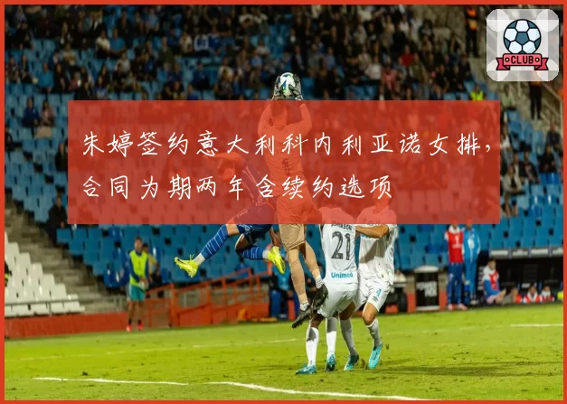 朱婷签约意大利科内利亚诺女排，合同为期两年含续约选项
