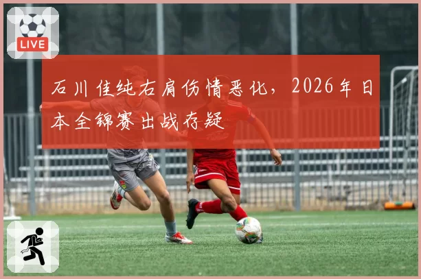 石川佳纯右肩伤情恶化，2026年日本全锦赛出战存疑