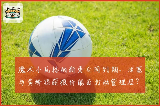 魔术小瓦格纳新秀合同到期，活塞与黄蜂顶薪报价能否打动管理层？