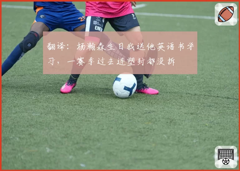 翻译：杨瀚森生日我送他英语书学习，一赛季过去连塑封都没拆