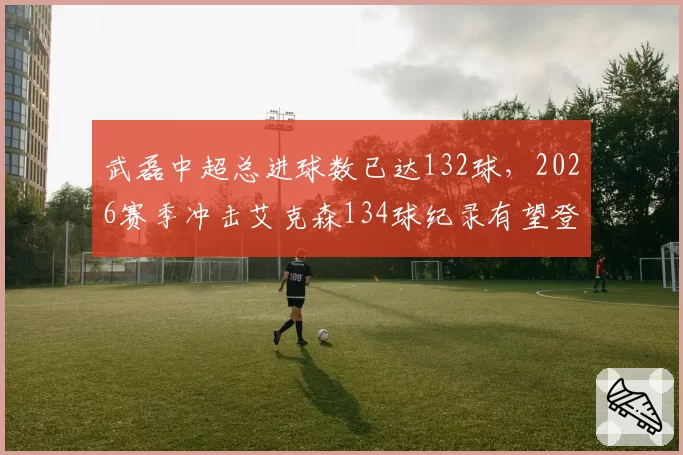 武磊中超总进球数已达132球，2026赛季冲击艾克森134球纪录有望登顶历史射手王