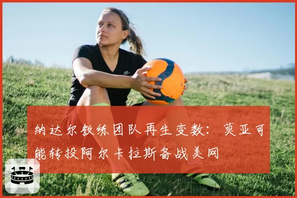 纳达尔教练团队再生变数：莫亚可能转投阿尔卡拉斯备战美网