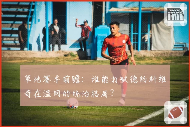 草地赛季前瞻：谁能打破德约科维奇在温网的统治格局？