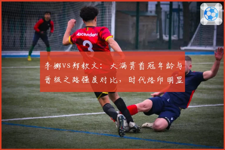 李娜vs郑钦文：大满贯首冠年龄与晋级之路强度对比，时代烙印明显