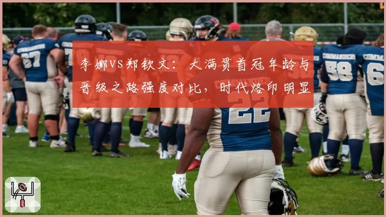李娜vs郑钦文：大满贯首冠年龄与晋级之路强度对比，时代烙印明显