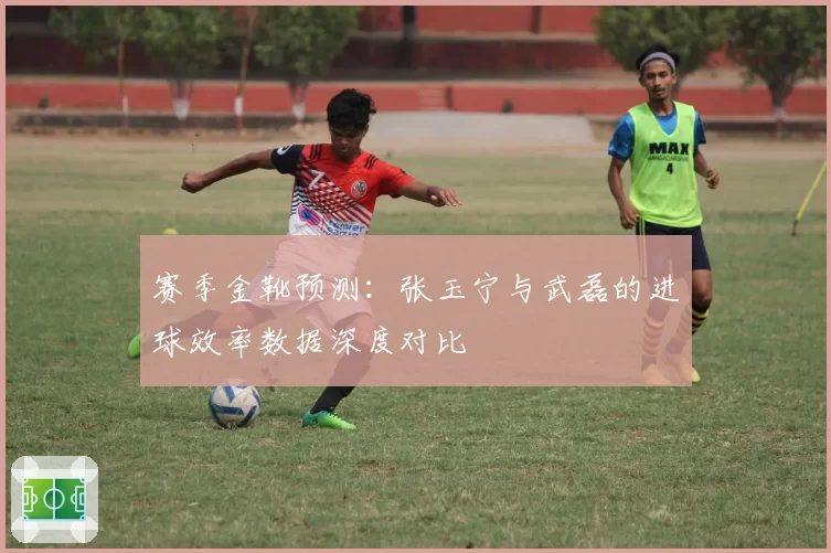 赛季金靴预测：张玉宁与武磊的进球效率数据深度对比