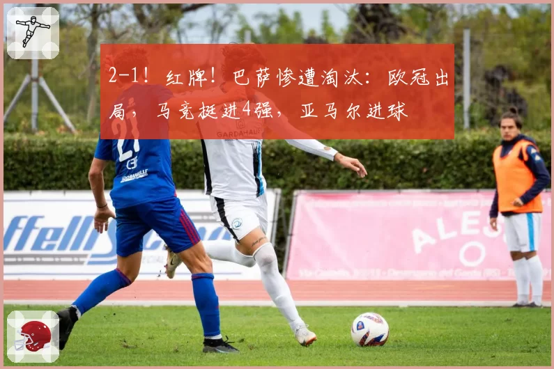 2-1！红牌！巴萨惨遭淘汰：欧冠出局，马竞挺进4强，亚马尔进球