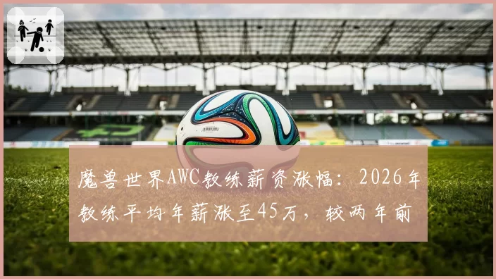 魔兽世界AWC教练薪资涨幅：2026年教练平均年薪涨至45万，较两年前增长30%