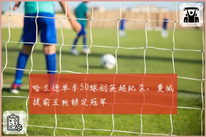 哈兰德单季50球创英超纪录，曼城提前五轮锁定冠军