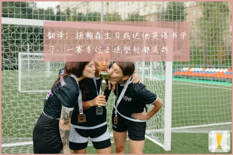 翻译：杨瀚森生日我送他英语书学习，一赛季过去连塑封都没拆