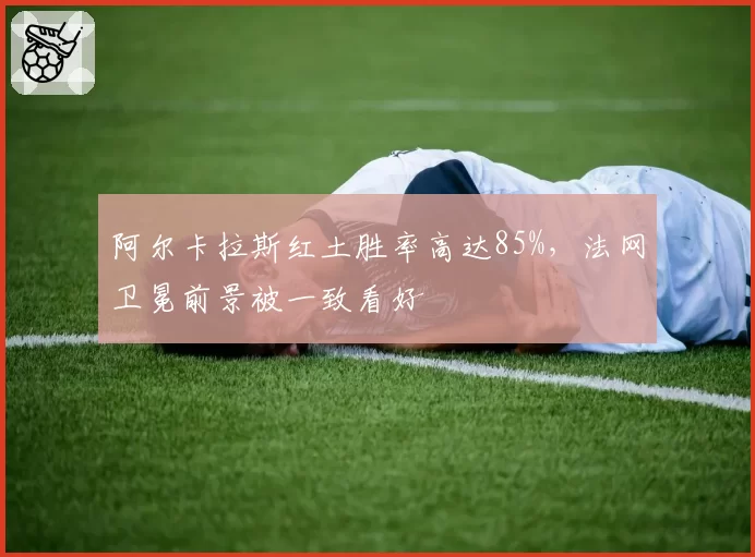 阿尔卡拉斯红土胜率高达85%，法网卫冕前景被一致看好
