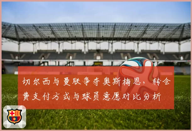 切尔西与曼联争夺奥斯梅恩,转会费支付方式与球员意愿对比分析