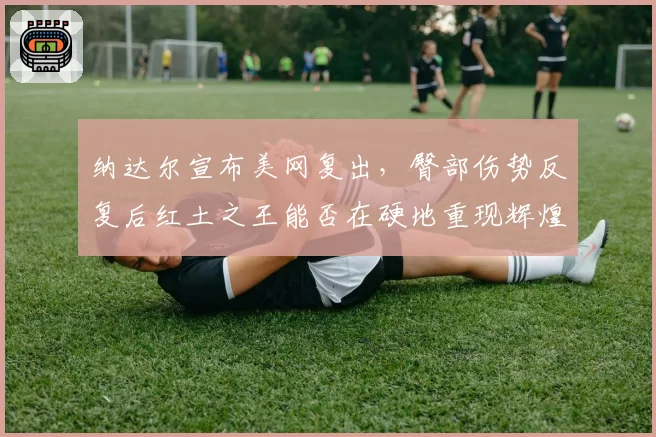 纳达尔宣布美网复出，臀部伤势反复后红土之王能否在硬地重现辉煌？