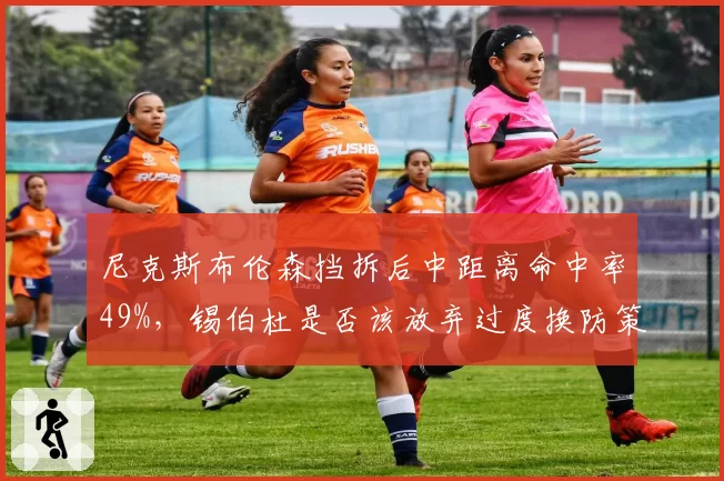 尼克斯布伦森挡拆后中距离命中率49%,锡伯杜是否该放弃过度换防策略?