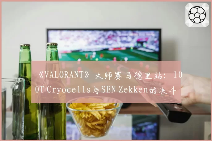 《VALORANT》大师赛马德里站：100T Cryocells与SEN Zekken的决斗者角色场均评分差异