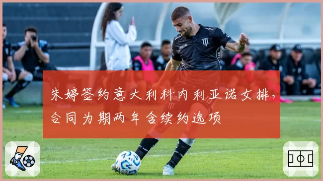 朱婷签约意大利科内利亚诺女排，合同为期两年含续约选项