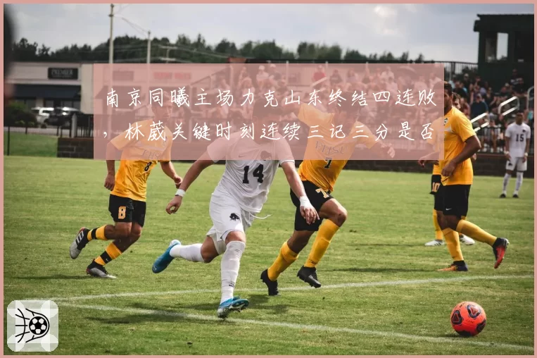 南京同曦主场力克山东终结四连败,林葳关键时刻连续三记三分是否宣告回归?