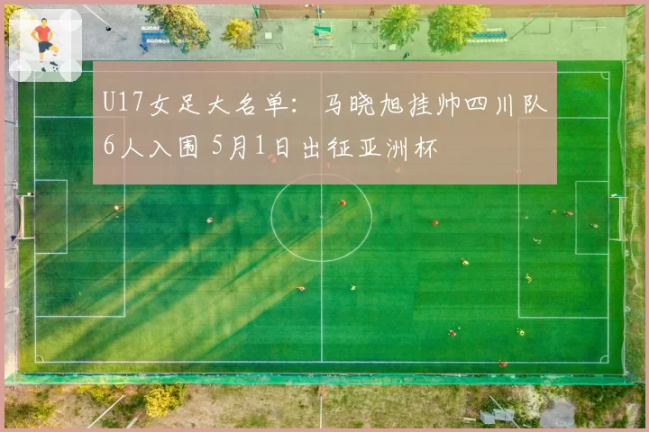 U17女足大名单：马晓旭挂帅四川队6人入围 5月1日出征亚洲杯