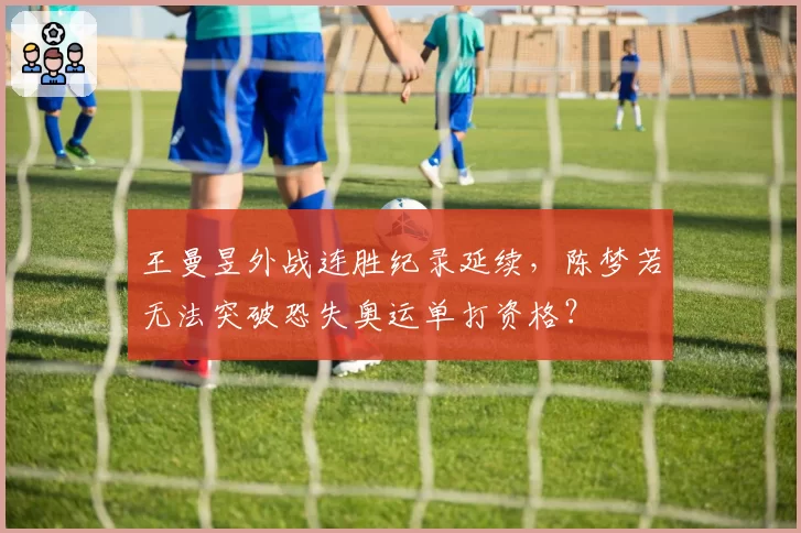 王曼昱外战连胜纪录延续，陈梦若无法突破恐失奥运单打资格？